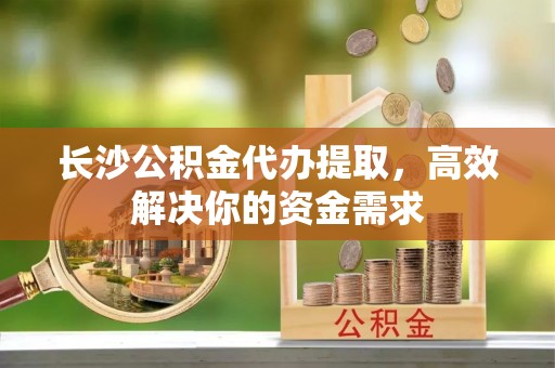 湘西长沙公积金代办提取，高效解决你的资金需求