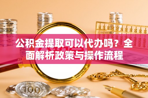 湘西公积金提取可以代办吗？全面解析政策与操作流程