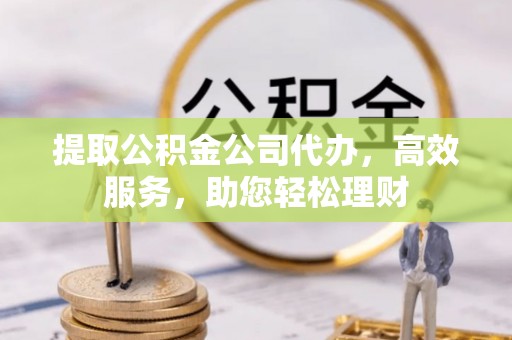 湘西提取公积金公司代办，高效服务，助您轻松理财