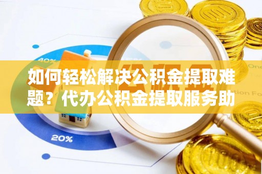 湘西如何轻松解决公积金提取难题？代办公积金提取服务助您一臂之力