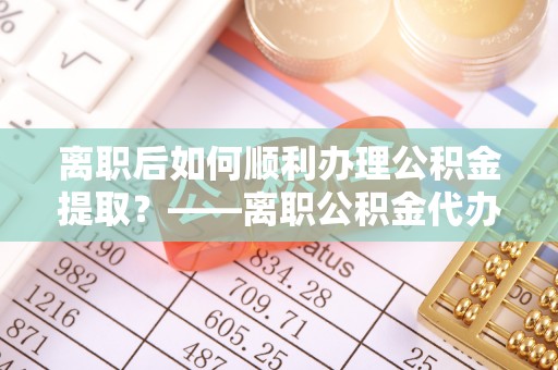 湘西离职后如何顺利办理公积金提取？——离职公积金代办提取全攻略