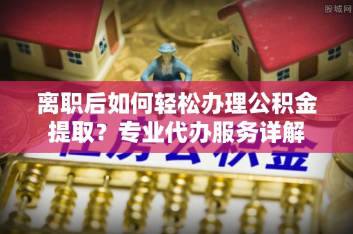 湘西离职后如何轻松办理公积金提取？专业代办服务详解