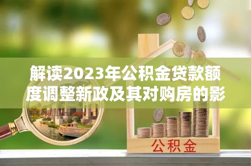 湘西解读2023年公积金贷款额度调整新政及其对购房的影响