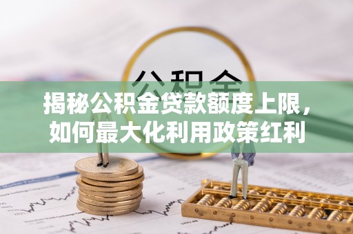 湘西揭秘公积金贷款额度上限，如何最大化利用政策红利