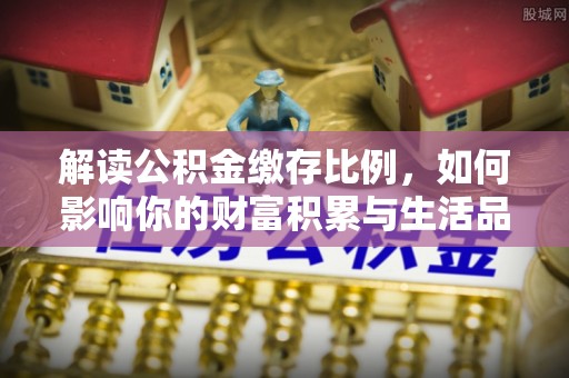 湘西解读公积金缴存比例，如何影响你的财富积累与生活品质