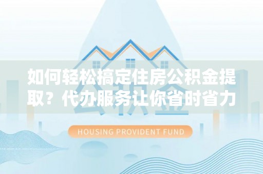 湘西如何轻松搞定住房公积金提取？代办服务让你省时省力