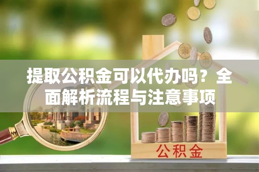 湘西提取公积金可以代办吗？全面解析流程与注意事项
