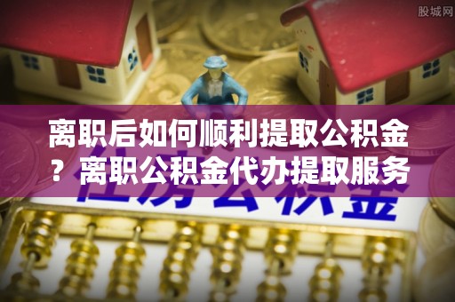 湘西离职后如何顺利提取公积金？离职公积金代办提取服务助力无忧办理