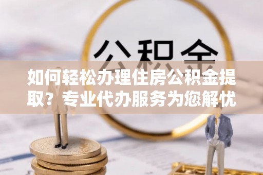 湘西如何轻松办理住房公积金提取？专业代办服务为您解忧