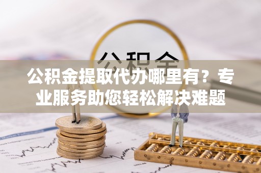 湘西公积金提取代办哪里有？专业服务助您轻松解决难题