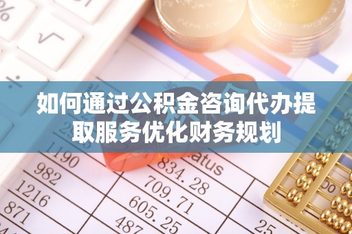 湘西如何通过公积金咨询代办提取服务优化财务规划