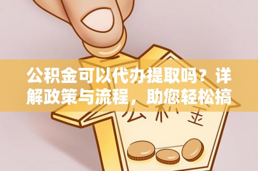 湘西公积金可以代办提取吗？详解政策与流程，助您轻松搞定！