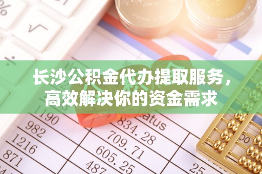 湘西长沙公积金代办提取服务，高效解决你的资金需求