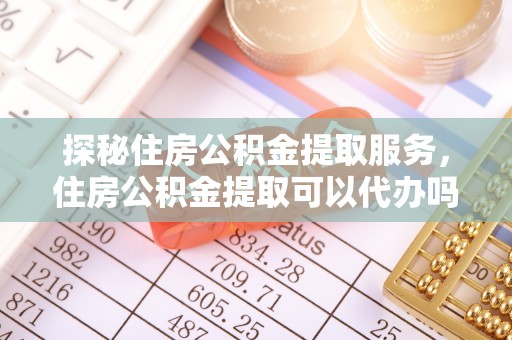 湘西探秘住房公积金提取服务，住房公积金提取可以代办吗的全方位解析