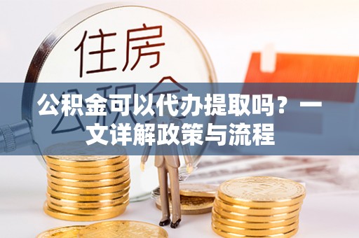 湘西公积金可以代办提取吗？一文详解政策与流程