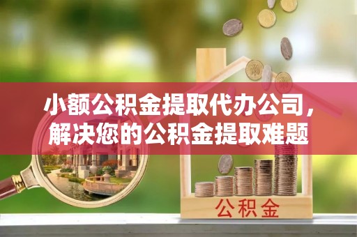 湘西小额公积金提取代办公司，解决您的公积金提取难题