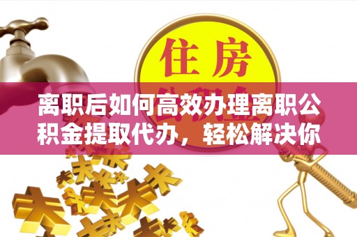 湘西离职后如何高效办理离职公积金提取代办，轻松解决你的后顾之忧
