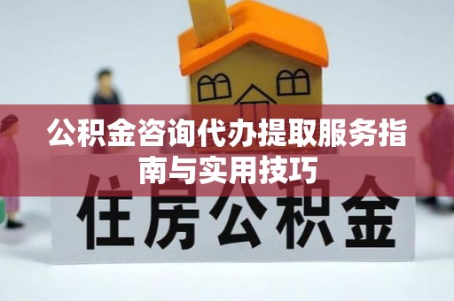 湘西公积金咨询代办提取服务指南与实用技巧