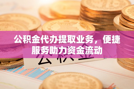 湘西公积金代办提取业务，便捷服务助力资金流动