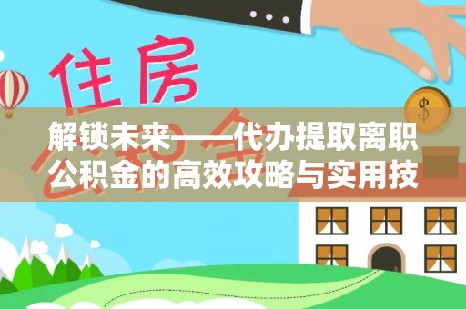 湘西解锁未来——代办提取离职公积金的高效攻略与实用技巧