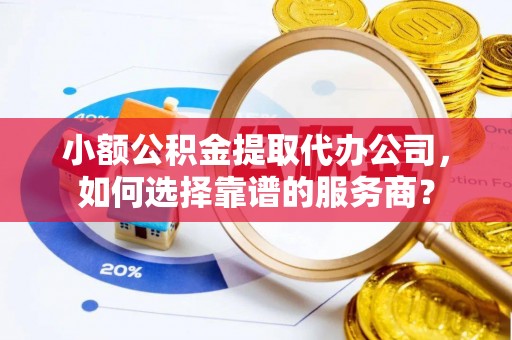 湘西小额公积金提取代办公司，如何选择靠谱的服务商？