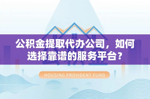 湘西公积金提取代办公司，如何选择靠谱的服务平台？