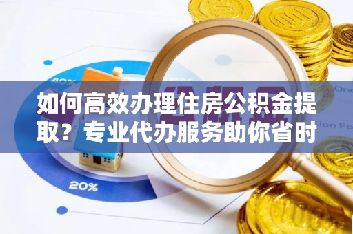 湘西如何高效办理住房公积金提取？专业代办服务助你省时省力