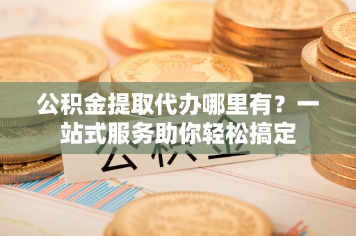 湘西公积金提取代办哪里有？一站式服务助你轻松搞定