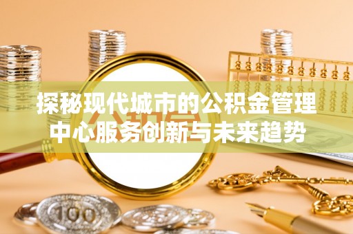 湘西探秘现代城市的公积金管理中心服务创新与未来趋势