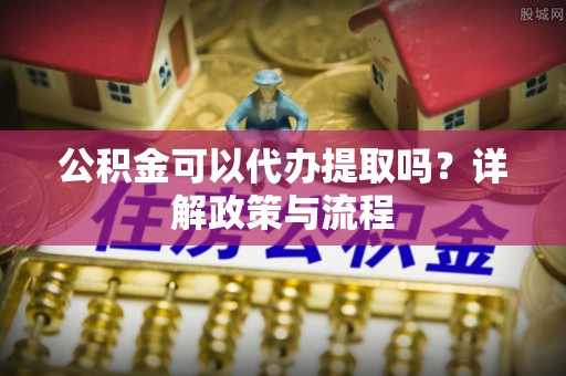 湘西公积金可以代办提取吗？详解政策与流程