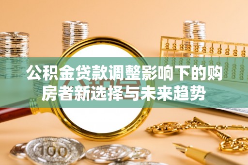 湘西公积金贷款调整影响下的购房者新选择与未来趋势