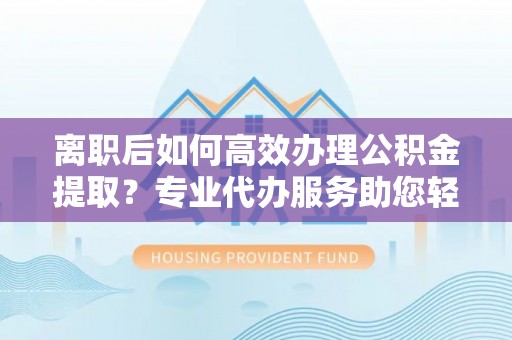 湘西离职后如何高效办理公积金提取？专业代办服务助您轻松搞定