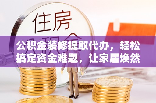 湘西公积金装修提取代办，轻松搞定资金难题，让家居焕然一新
