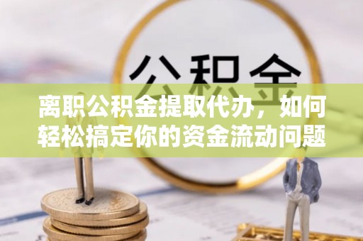 湘西离职公积金提取代办，如何轻松搞定你的资金流动问题