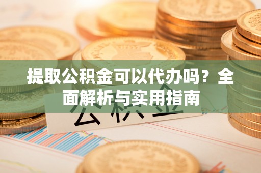 湘西提取公积金可以代办吗？全面解析与实用指南