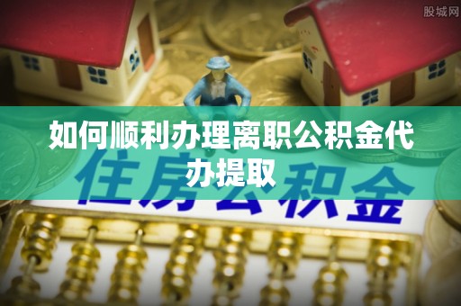 湘西如何顺利办理离职公积金代办提取