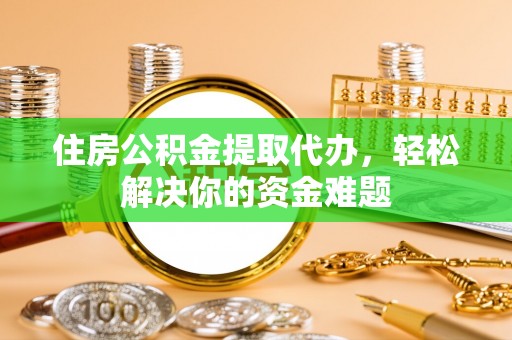 湘西住房公积金提取代办，轻松解决你的资金难题