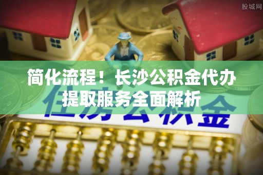 湘西简化流程！长沙公积金代办提取服务全面解析