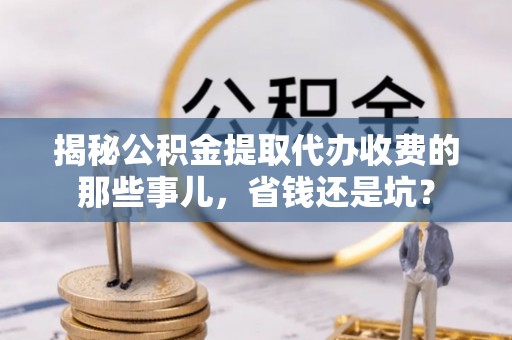 湘西揭秘公积金提取代办收费的那些事儿，省钱还是坑？