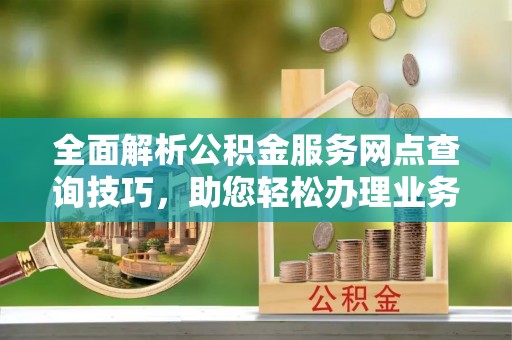 湘西全面解析公积金服务网点查询技巧，助您轻松办理业务