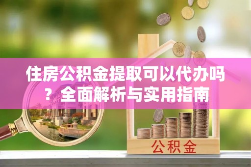湘西住房公积金提取可以代办吗？全面解析与实用指南