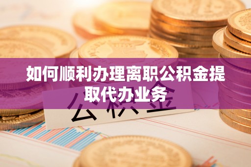 湘西如何顺利办理离职公积金提取代办业务