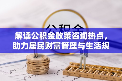 湘西解读公积金政策咨询热点，助力居民财富管理与生活规划