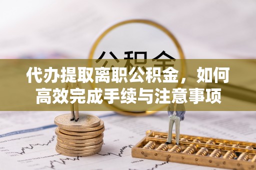 湘西代办提取离职公积金，如何高效完成手续与注意事项