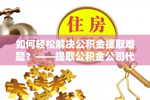 湘西如何轻松解决公积金提取难题？——提取公积金公司代办服务解析