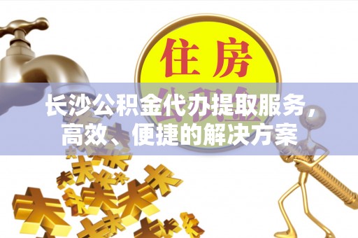 湘西长沙公积金代办提取服务，高效、便捷的解决方案