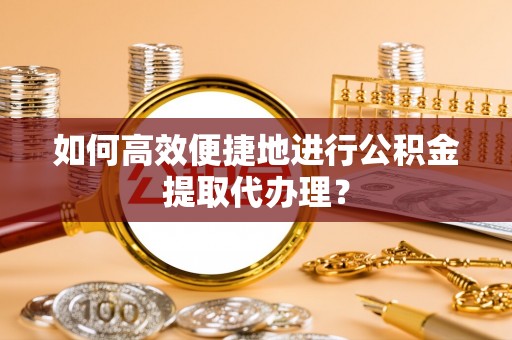 湘西如何高效便捷地进行公积金提取代办理？