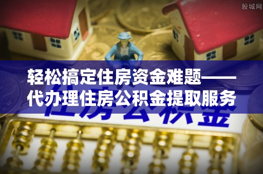 湘西轻松搞定住房资金难题——代办理住房公积金提取服务详解