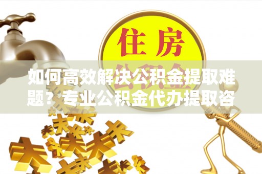 湘西如何高效解决公积金提取难题？专业公积金代办提取咨询服务来助力