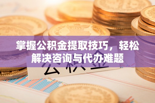 湘西掌握公积金提取技巧，轻松解决咨询与代办难题